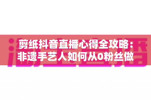 剪纸抖音直播心得全攻略：非遗手艺人如何从0粉丝做到直播间人气爆棚？