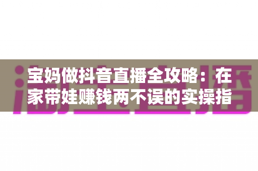 宝妈做抖音直播全攻略:在家带娃赚钱两不误的实操指南 宝妈做抖音直播全攻略:在家带娃赚钱两不误的实操指南
