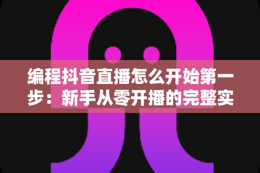 编程抖音直播怎么开始第一步:新手从零开播的完整实战指南 编程抖音直播怎么开始第一步:新手从零开播的完整实战指南