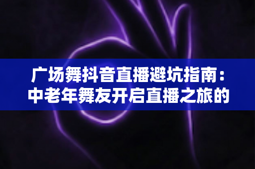 广场舞抖音直播避坑指南:中老年舞友开启直播之旅的必备攻略 广场舞抖音直播避坑指南:中老年舞友开启直播之旅的必备攻略