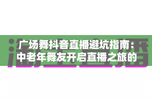 广场舞抖音直播避坑指南:中老年舞友开启直播之旅的必备攻略 广场舞抖音直播避坑指南:中老年舞友开启直播之旅的必备攻略
