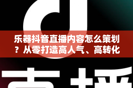 乐器抖音直播内容怎么策划?从零打造高人气、高转化乐器直播间的实战指南 乐器抖音直播内容怎么策划?从零打造高人气、高转化乐器直播间的实战指南