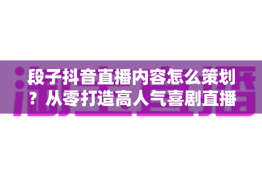 段子抖音直播内容怎么策划?从零打造高人气喜剧直播间的实战指南 段子抖音直播内容怎么策划?从零打造高人气喜剧直播间的实战指南