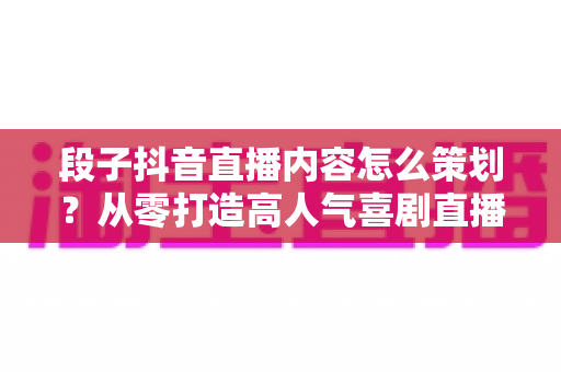 段子抖音直播内容怎么策划?从零打造高人气喜剧直播间的实战指南 段子抖音直播内容怎么策划?从零打造高人气喜剧直播间的实战指南