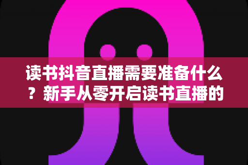 读书抖音直播需要准备什么？新手从零开启读书直播的完整准备清单与实战指南