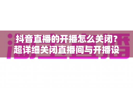 抖音直播的开播怎么关闭?超详细关闭直播间与开播设置全攻略,一文搞定! 抖音直播的开播怎么关闭?超详细关闭直播间与开播设置全攻略,一文搞定!