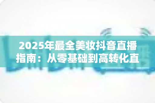 2025年最全美妆抖音直播指南:从零基础到高转化直播间的实战秘籍 2025年最全美妆抖音直播指南:从零基础到高转化直播间的实战秘籍