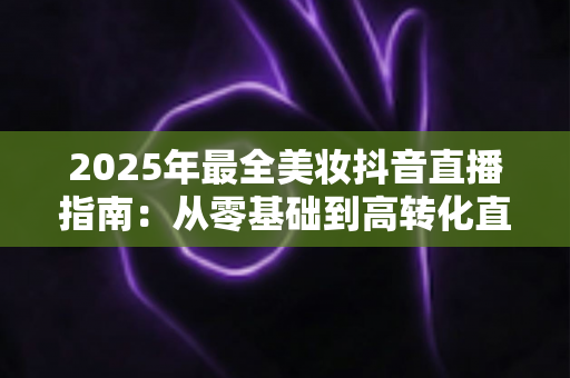 2025年最全美妆抖音直播指南：从零基础到高转化直播间的实战秘籍