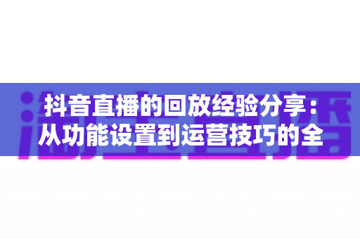 抖音直播的回放经验分享：从功能设置到运营技巧的全攻略，让每一场直播都发挥长久价值