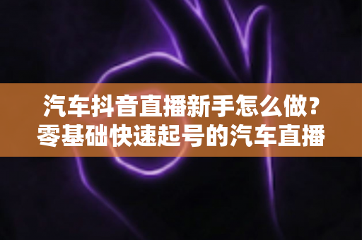 汽车抖音直播新手怎么做?零基础快速起号的汽车直播实战全攻略 汽车抖音直播新手怎么做?零基础快速起号的汽车直播实战全攻略