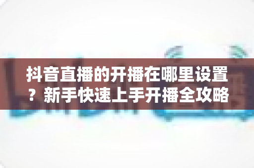 抖音直播的开播在哪里设置?新手快速上手开播全攻略 抖音直播的开播在哪里设置?新手快速上手开播全攻略