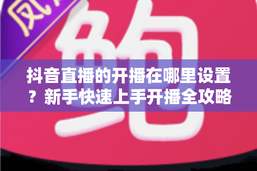 抖音直播的开播在哪里设置?新手快速上手开播全攻略 抖音直播的开播在哪里设置?新手快速上手开播全攻略