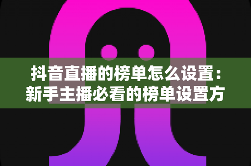 抖音直播的榜单怎么设置：新手主播必看的榜单设置方法与冲榜实战攻略
