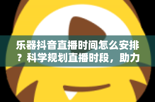乐器抖音直播时间怎么安排?科学规划直播时段,助力乐器主播快速涨粉变现的实用指南 乐器抖音直播时间怎么安排?科学规划直播时段,助力乐器主播快速涨粉变现的实用指南