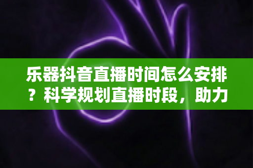 乐器抖音直播时间怎么安排?科学规划直播时段,助力乐器主播快速涨粉变现的实用指南 乐器抖音直播时间怎么安排?科学规划直播时段,助力乐器主播快速涨粉变现的实用指南