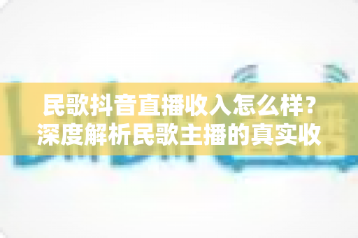 民歌抖音直播收入怎么样?深度解析民歌主播的真实收益与变现全攻略 民歌抖音直播收入怎么样?深度解析民歌主播的真实收益与变现全攻略