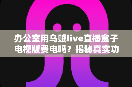 办公室用乌贼live直播盒子电视版费电吗？揭秘真实功耗与超实用省电攻略