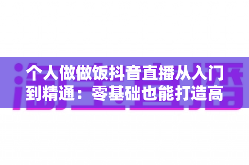 个人做做饭抖音直播从入门到精通:零基础也能打造高人气美食直播间 个人做做饭抖音直播从入门到精通:零基础也能打造高人气美食直播间