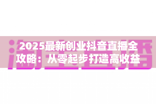 2025最新创业抖音直播全攻略:从零起步打造高收益直播间的实战指南 2025最新创业抖音直播全攻略:从零起步打造高收益直播间的实战指南