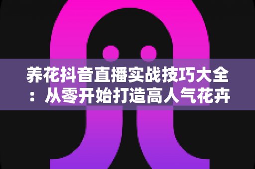 养花抖音直播实战技巧大全：从零开始打造高人气花卉直播间，新手也能快速上手涨粉变现的完整攻略