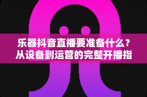 乐器抖音直播要准备什么?从设备到运营的完整开播指南,新手也能一次搞定 乐器抖音直播要准备什么?从设备到运营的完整开播指南,新手也能一次搞定