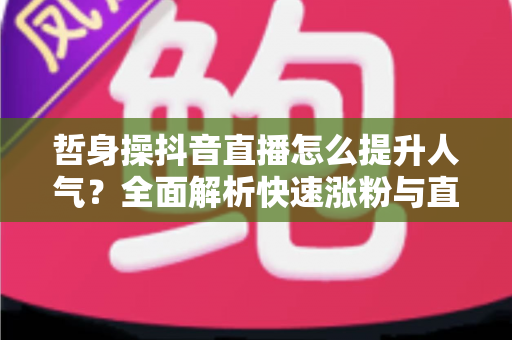 哲身操抖音直播怎么提升人气?全面解析快速涨粉与直播间运营实战攻略 哲身操抖音直播怎么提升人气?全面解析快速涨粉与直播间运营实战攻略