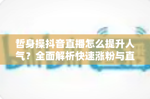哲身操抖音直播怎么提升人气？全面解析快速涨粉与直播间运营实战攻略