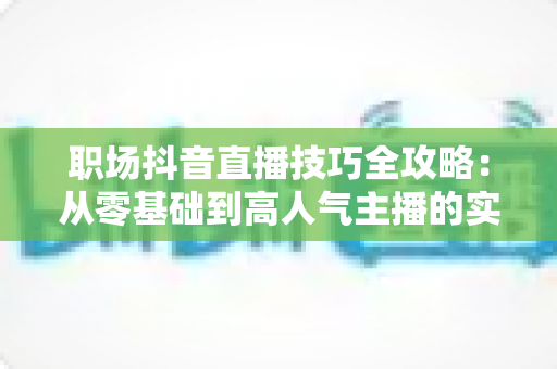 职场抖音直播技巧全攻略：从零基础到高人气主播的实战指南