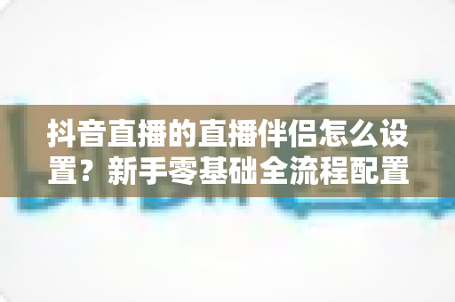 抖音直播的直播伴侣怎么设置？新手零基础全流程配置教程与实用技巧大全