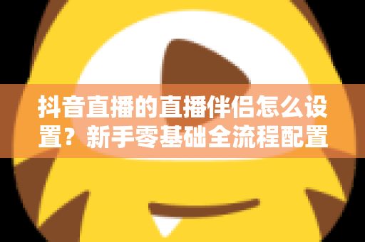 抖音直播的直播伴侣怎么设置？新手零基础全流程配置教程与实用技巧大全