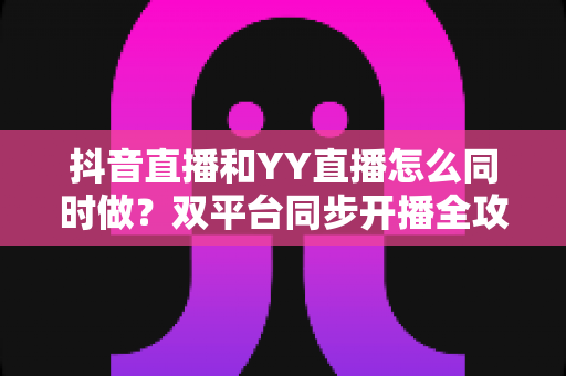 抖音直播和YY直播怎么同时做?双平台同步开播全攻略与实战技巧 抖音直播和YY直播怎么同时做?双平台同步开播全攻略与实战技巧