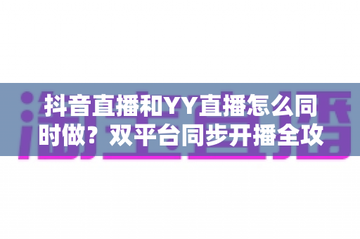 抖音直播和YY直播怎么同时做?双平台同步开播全攻略与实战技巧 抖音直播和YY直播怎么同时做?双平台同步开播全攻略与实战技巧