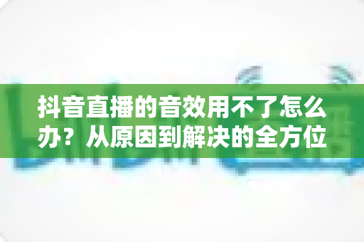 抖音直播的音效用不了怎么办?从原因到解决的全方位排查手册 抖音直播的音效用不了怎么办?从原因到解决的全方位排查手册