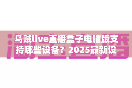 乌贼live直播盒子电脑版支持哪些设备？2025最新设备兼容全解析，一文看懂不再踩坑