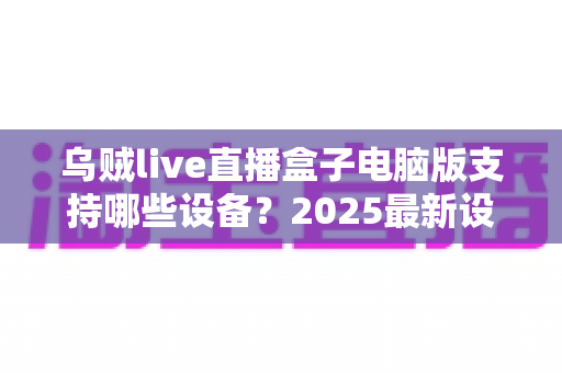 乌贼live直播盒子电脑版支持哪些设备？2025最新设备兼容全解析，一文看懂不再踩坑