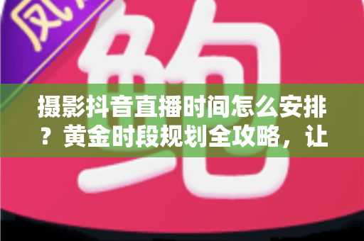 摄影抖音直播时间怎么安排？黄金时段规划全攻略，让直播间人气与订单双丰收