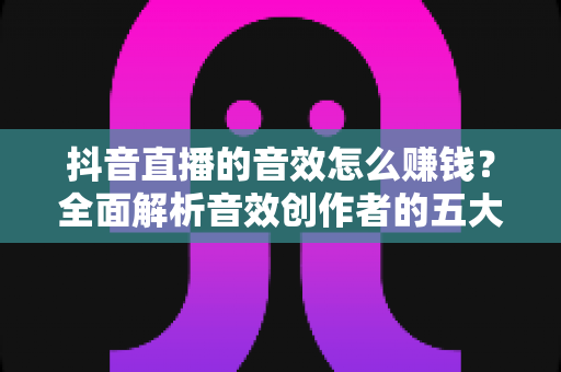 抖音直播的音效怎么赚钱？全面解析音效创作者的五大变现路径与实操攻略