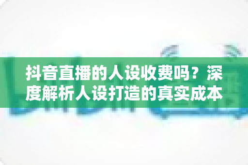 抖音直播的人设收费吗?深度解析人设打造的真实成本与免费起号全攻略 抖音直播的人设收费吗?深度解析人设打造的真实成本与免费起号全攻略