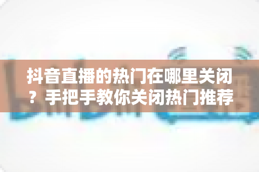 抖音直播的热门在哪里关闭?手把手教你关闭热门推荐的完整实用教程 抖音直播的热门在哪里关闭?手把手教你关闭热门推荐的完整实用教程