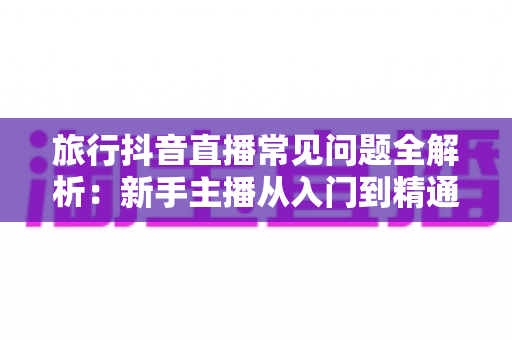 旅行抖音直播常见问题全解析:新手主播从入门到精通的实战避坑指南 旅行抖音直播常见问题全解析:新手主播从入门到精通的实战避坑指南