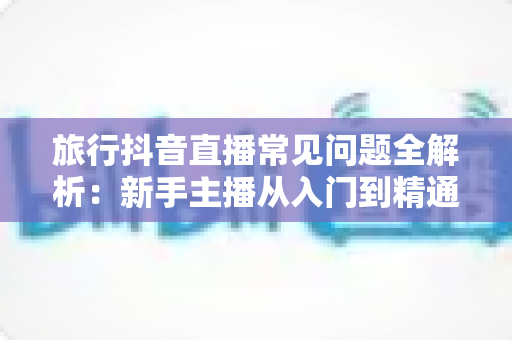 旅行抖音直播常见问题全解析:新手主播从入门到精通的实战避坑指南 旅行抖音直播常见问题全解析:新手主播从入门到精通的实战避坑指南