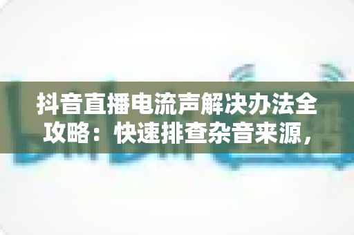 抖音直播电流声解决办法全攻略:快速排查杂音来源,让直播音质清晰专业的实用指南 抖音直播电流声解决办法全攻略:快速排查杂音来源,让直播音质清晰专业的实用指南