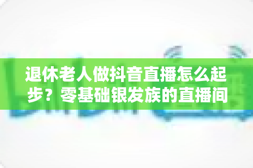 退休老人做抖音直播怎么起步?零基础银发族的直播间成长全攻略 退休老人做抖音直播怎么起步?零基础银发族的直播间成长全攻略