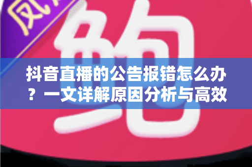 抖音直播的公告报错怎么办？一文详解原因分析与高效解决指南