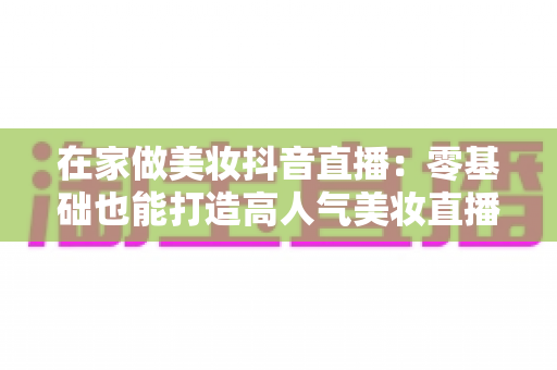 在家做美妆抖音直播:零基础也能打造高人气美妆直播间的完整指南 在家做美妆抖音直播:零基础也能打造高人气美妆直播间的完整指南