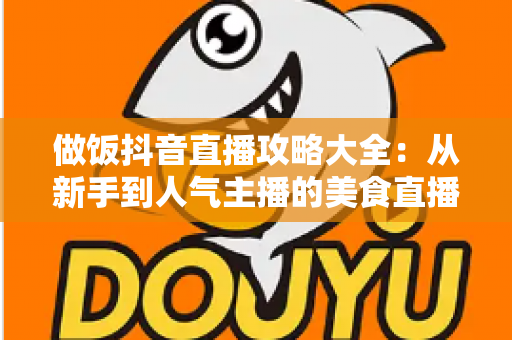 做饭抖音直播攻略大全：从新手到人气主播的美食直播实战指南