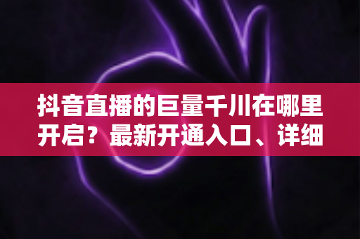 抖音直播的巨量千川在哪里开启?最新开通入口、详细步骤与实操避坑指南全解析 抖音直播的巨量千川在哪里开启?最新开通入口、详细步骤与实操避坑指南全解析