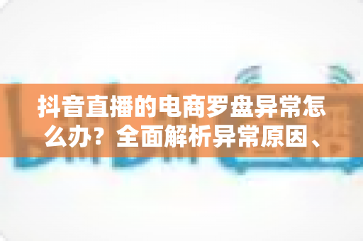 抖音直播的电商罗盘异常怎么办?全面解析异常原因、排查步骤与实用应对技巧 抖音直播的电商罗盘异常怎么办?全面解析异常原因、排查步骤与实用应对技巧