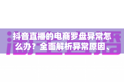 抖音直播的电商罗盘异常怎么办?全面解析异常原因、排查步骤与实用应对技巧 抖音直播的电商罗盘异常怎么办?全面解析异常原因、排查步骤与实用应对技巧