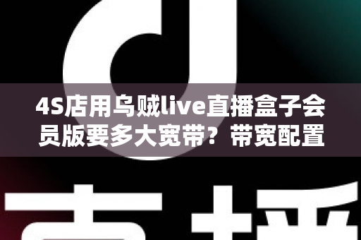4S店用乌贼live直播盒子会员版要多大宽带？带宽配置与直播优化全攻略